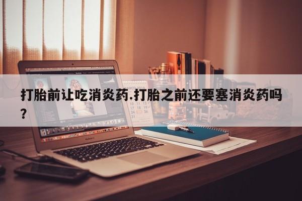 堕胎药使用打胎前让吃消炎药.打胎之前还要塞消炎药吗？