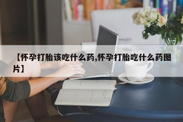 堕胎药使用【怀孕打胎该吃什么药,怀孕打胎吃什么药图片】