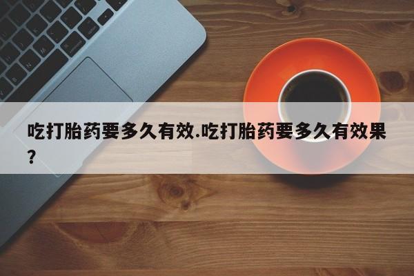 堕胎药使用吃打胎药要多久有效.吃打胎药要多久有效果？