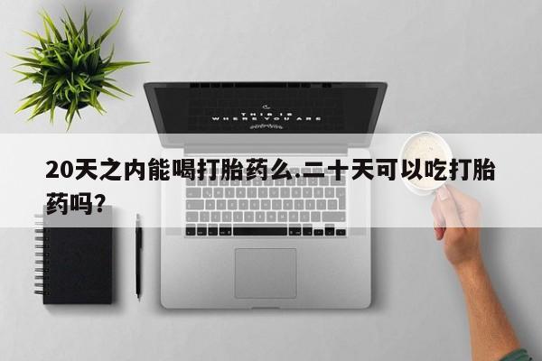 堕胎药使用20天之内能喝打胎药么.二十天可以吃打胎药吗？