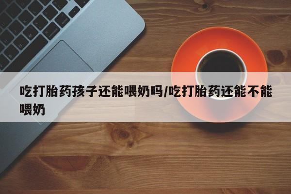 堕胎药使用吃打胎药孩子还能喂奶吗/吃打胎药还能不能喂奶