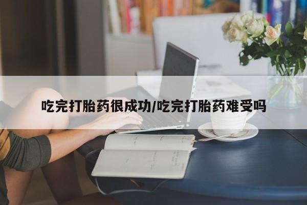 堕胎药使用吃完打胎药很成功/吃完打胎药难受吗