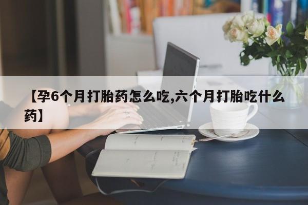 堕胎药使用【孕6个月打胎药怎么吃,六个月打胎吃什么药】