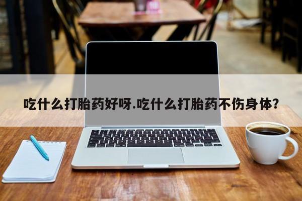 堕胎药使用吃什么打胎药好呀.吃什么打胎药不伤身体？
