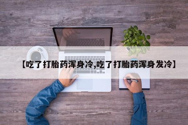 堕胎药使用【吃了打胎药浑身冷,吃了打胎药浑身发冷】