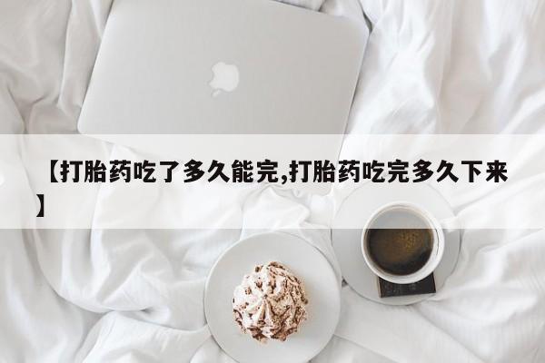 堕胎药使用【打胎药吃了多久能完,打胎药吃完多久下来】