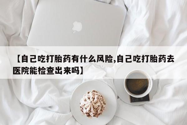 堕胎药使用【自己吃打胎药有什么风险,自己吃打胎药去医院能检查出来吗】