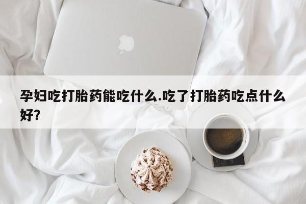 堕胎药使用孕妇吃打胎药能吃什么.吃了打胎药吃点什么好？