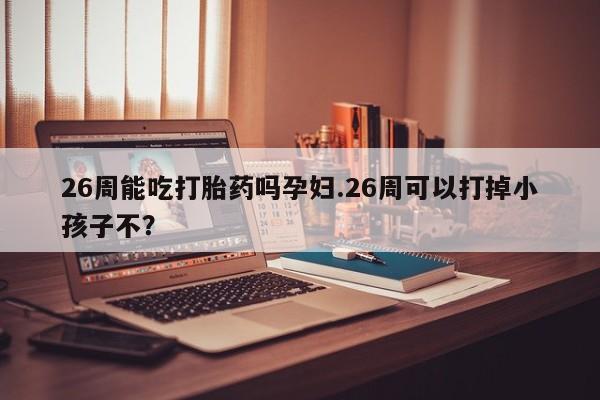 堕胎药使用26周能吃打胎药吗孕妇.26周可以打掉小孩子不？