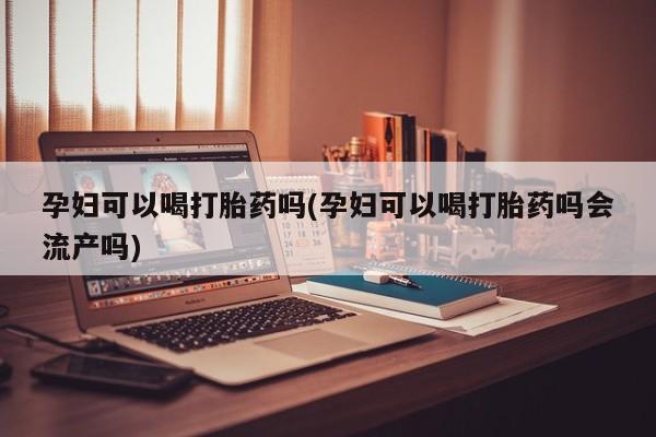 堕胎药使用孕妇可以喝打胎药吗(孕妇可以喝打胎药吗会流产吗)