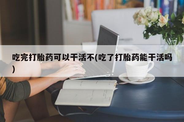 堕胎药使用吃完打胎药可以干活不(吃了打胎药能干活吗)
