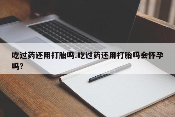 堕胎药使用吃过药还用打胎吗.吃过药还用打胎吗会怀孕吗？