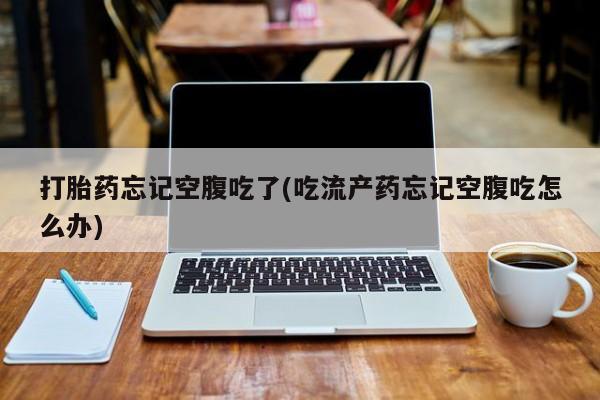 堕胎药使用打胎药忘记空腹吃了(吃流产药忘记空腹吃怎么办)