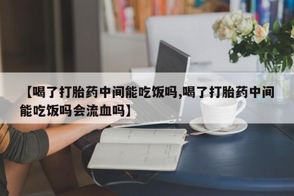 堕胎药使用【喝了打胎药中间能吃饭吗,喝了打胎药中间能吃饭吗会流血吗】