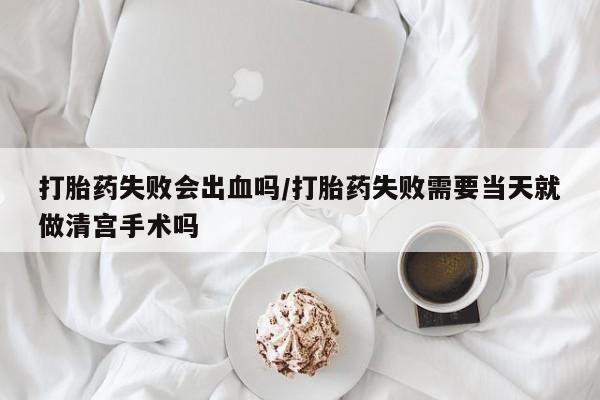 堕胎药使用打胎药失败会出血吗/打胎药失败需要当天就做清宫手术吗