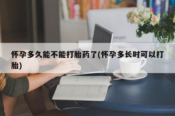 堕胎药使用怀孕多久能不能打胎药了(怀孕多长时可以打胎)