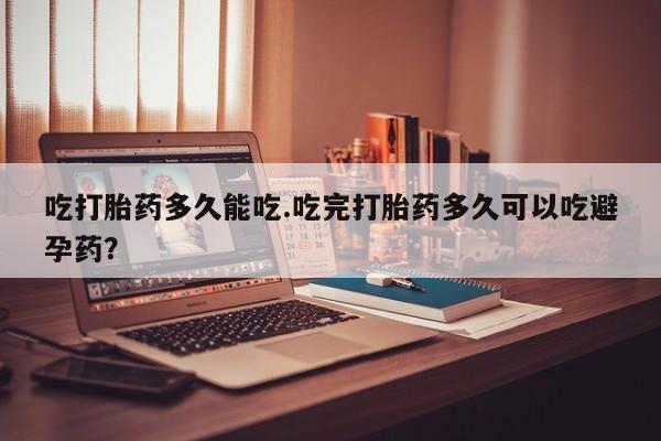 堕胎药使用吃打胎药多久能吃.吃完打胎药多久可以吃避孕药？