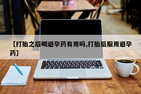 堕胎药使用【打胎之后喝避孕药有用吗,打胎后服用避孕药】
