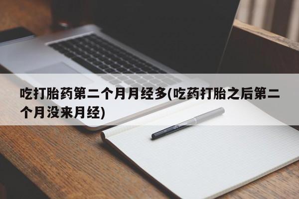 堕胎药使用吃打胎药第二个月月经多(吃药打胎之后第二个月没来月经)