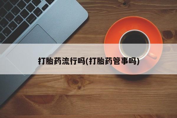 堕胎药使用打胎药流行吗(打胎药管事吗)