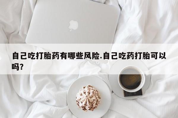 堕胎药使用自己吃打胎药有哪些风险.自己吃药打胎可以吗？