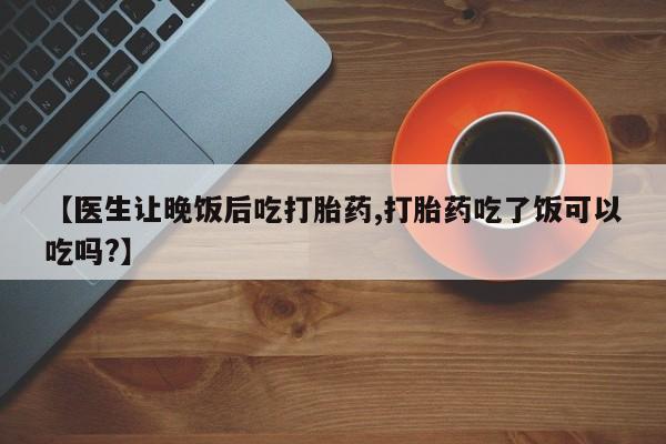 堕胎药使用【医生让晚饭后吃打胎药,打胎药吃了饭可以吃吗?】
