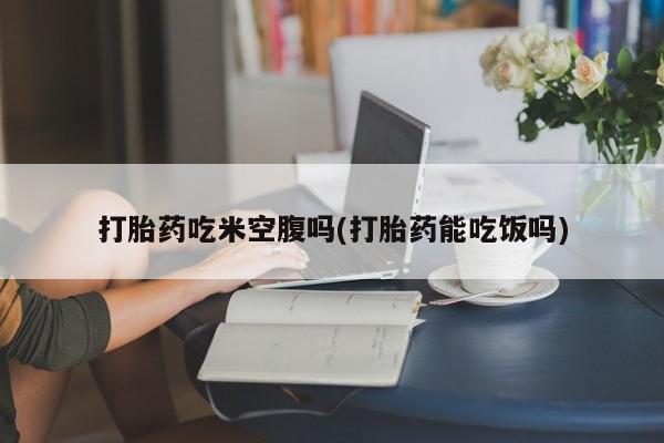 堕胎药使用打胎药吃米空腹吗(打胎药能吃饭吗)