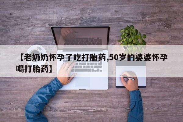 堕胎药使用【老奶奶怀孕了吃打胎药,50岁的婆婆怀孕喝打胎药】