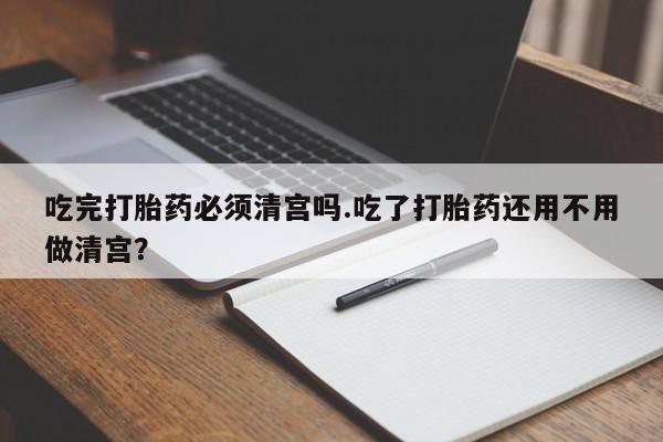 堕胎药使用吃完打胎药必须清宫吗.吃了打胎药还用不用做清宫？