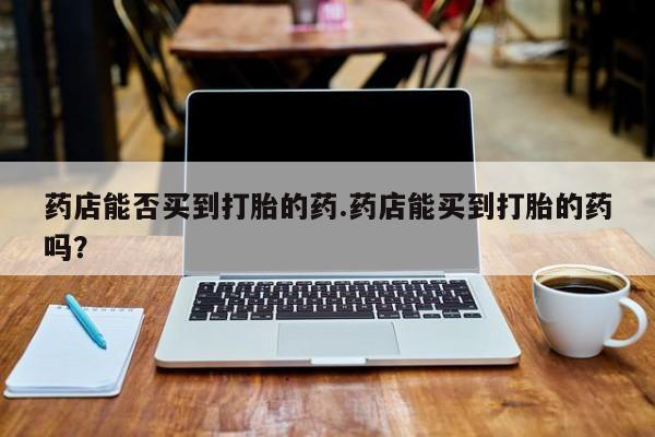 堕胎药使用药店能否买到打胎的药.药店能买到打胎的药吗？