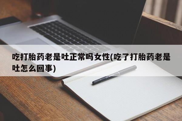 堕胎药使用吃打胎药老是吐正常吗女性(吃了打胎药老是吐怎么回事)