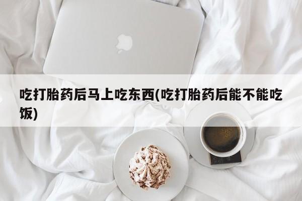 堕胎药使用吃打胎药后马上吃东西(吃打胎药后能不能吃饭)