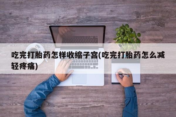 堕胎药使用吃完打胎药怎样收缩子宫(吃完打胎药怎么减轻疼痛)