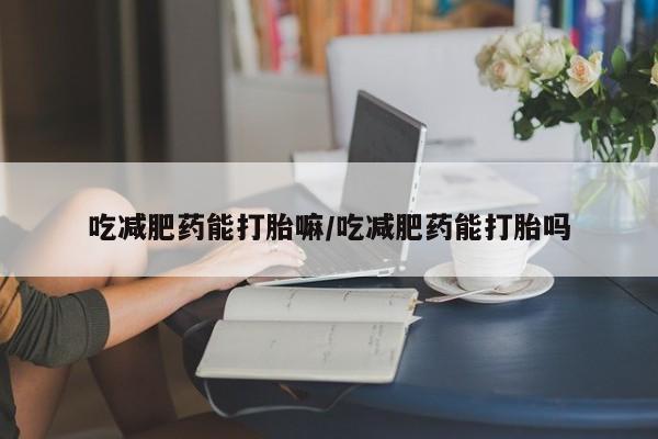 堕胎药使用吃减肥药能打胎嘛/吃减肥药能打胎吗