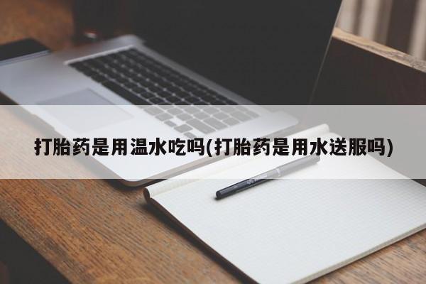 堕胎药使用打胎药是用温水吃吗(打胎药是用水送服吗)