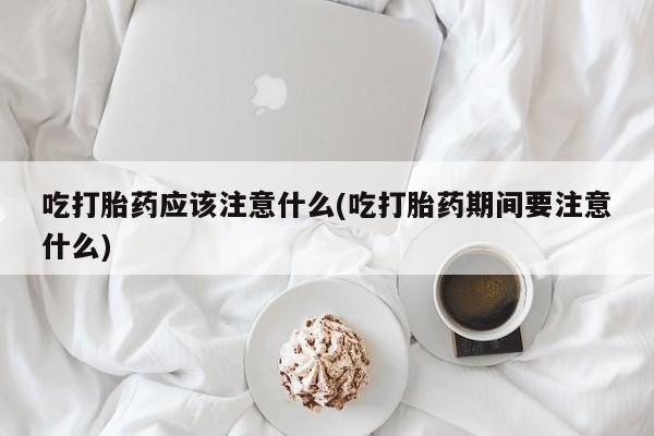 堕胎药使用吃打胎药应该注意什么(吃打胎药期间要注意什么)