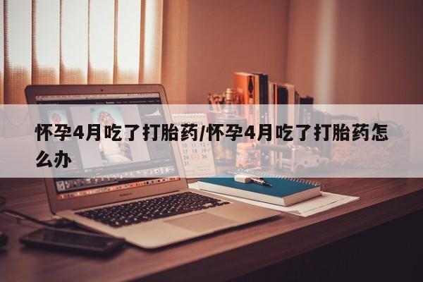 堕胎药使用怀孕4月吃了打胎药/怀孕4月吃了打胎药怎么办