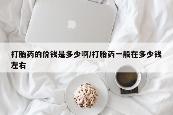 堕胎药使用打胎药的价钱是多少啊/打胎药一般在多少钱左右