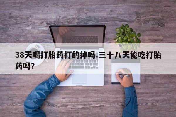 堕胎药使用38天喝打胎药打的掉吗.三十八天能吃打胎药吗？