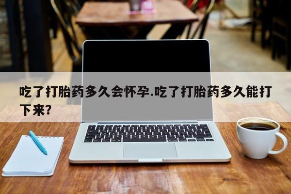 堕胎药使用吃了打胎药多久会怀孕.吃了打胎药多久能打下来？