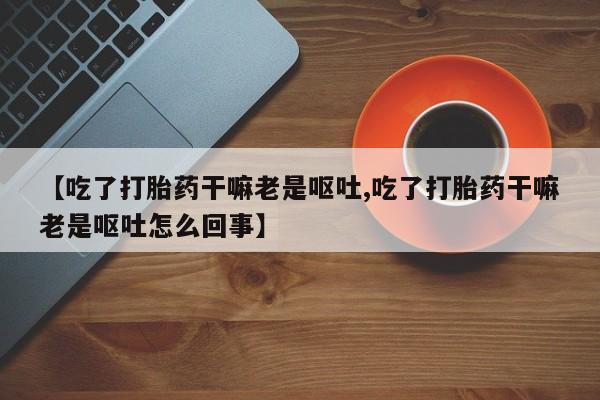 堕胎药使用【吃了打胎药干嘛老是呕吐,吃了打胎药干嘛老是呕吐怎么回事】