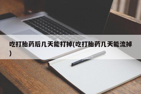 堕胎药使用吃打胎药后几天能打掉(吃打胎药几天能流掉)