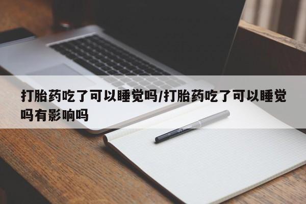 堕胎药使用打胎药吃了可以睡觉吗/打胎药吃了可以睡觉吗有影响吗