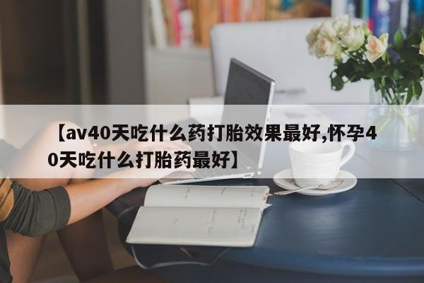 堕胎药使用【av40天吃什么药打胎效果最好,怀孕40天吃什么打胎药最好】