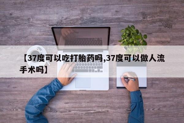 堕胎药使用【37度可以吃打胎药吗,37度可以做人流手术吗】