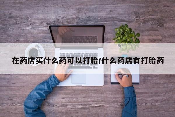 堕胎药使用在药店买什么药可以打胎/什么药店有打胎药