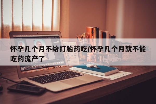 堕胎药使用怀孕几个月不给打胎药吃/怀孕几个月就不能吃药流产了