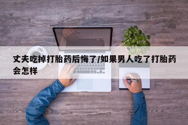 堕胎药使用丈夫吃掉打胎药后悔了/如果男人吃了打胎药会怎样