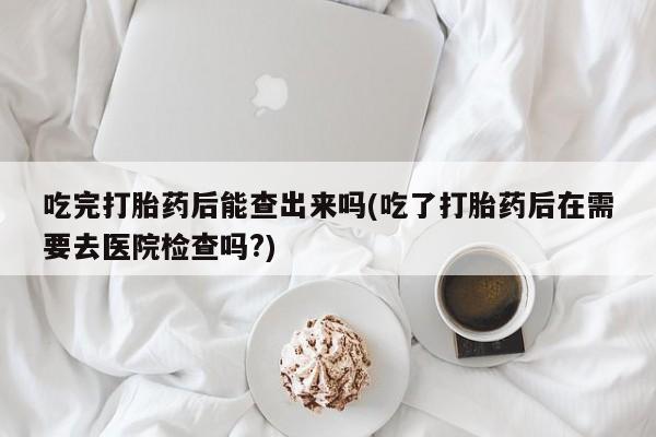 堕胎药使用吃完打胎药后能查出来吗(吃了打胎药后在需要去医院检查吗?)