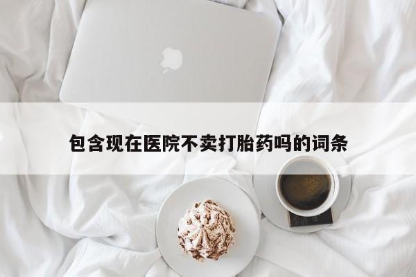 堕胎药使用包含现在医院不卖打胎药吗的词条